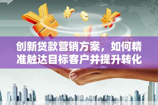 乳源创新贷款营销方案，如何精准触达目标客户并提升转化率