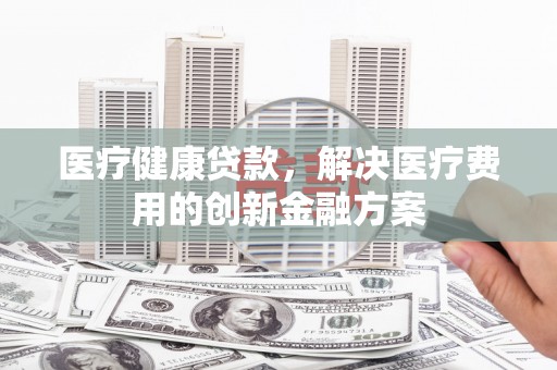 乳源医疗健康贷款，解决医疗费用的创新金融方案