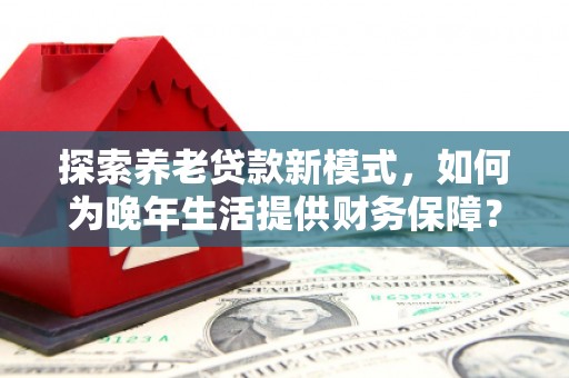 乳源探索养老贷款新模式，如何为晚年生活提供财务保障？