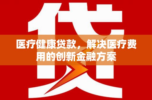 乳源医疗健康贷款，解决医疗费用的创新金融方案