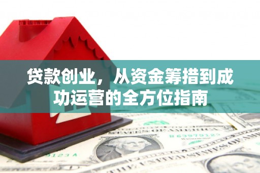 乳源贷款创业，从资金筹措到成功运营的全方位指南
